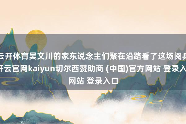 云开体育吴文川的家东说念主们聚在沿路看了这场阅兵-开云官网kaiyun切尔西赞助商 (中国)官方网站 登录入口