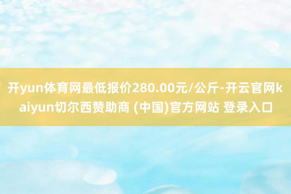 开yun体育网最低报价280.00元/公斤-开云官网kaiyun切尔西赞助商 (中国)官方网站 登录入口