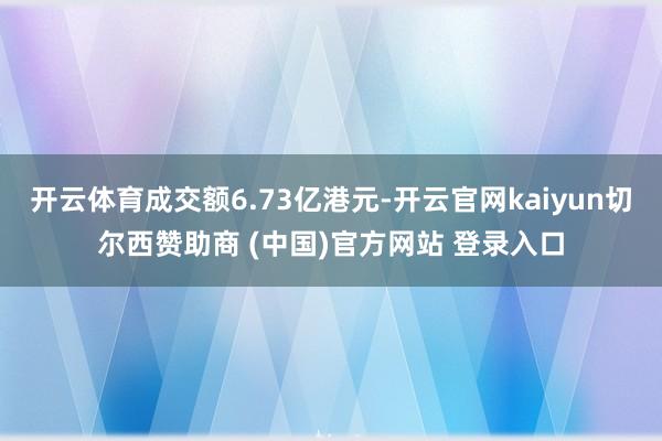 开云体育成交额6.73亿港元-开云官网kaiyun切尔西赞助商 (中国)官方网站 登录入口