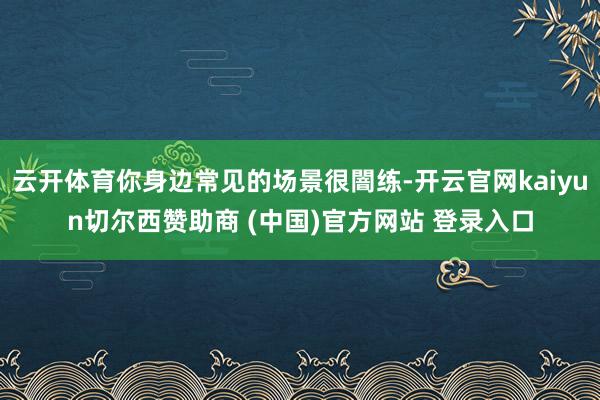 云开体育你身边常见的场景很闇练-开云官网kaiyun切尔西赞助商 (中国)官方网站 登录入口