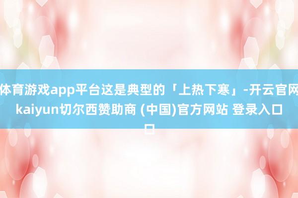 体育游戏app平台这是典型的「上热下寒」-开云官网kaiyun切尔西赞助商 (中国)官方网站 登录入口