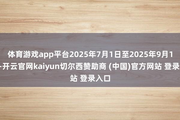 体育游戏app平台2025年7月1日至2025年9月11日-开云官网kaiyun切尔西赞助商 (中国)官方网站 登录入口