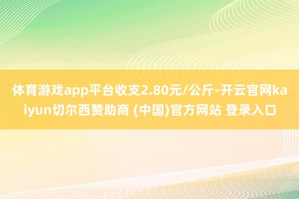 体育游戏app平台收支2.80元/公斤-开云官网kaiyun切尔西赞助商 (中国)官方网站 登录入口
