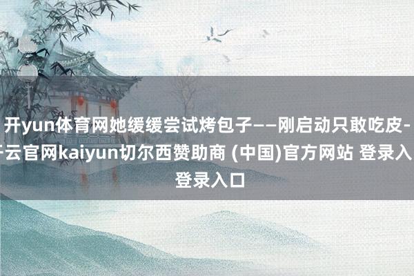 开yun体育网她缓缓尝试烤包子——刚启动只敢吃皮-开云官网kaiyun切尔西赞助商 (中国)官方网站 登录入口