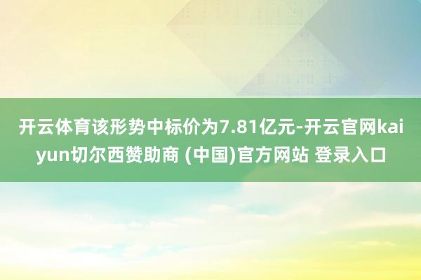 开云体育 该形势中标价为7.81亿元-开云官网kaiyun切尔西赞助商 (中国)官方网站 登录入口