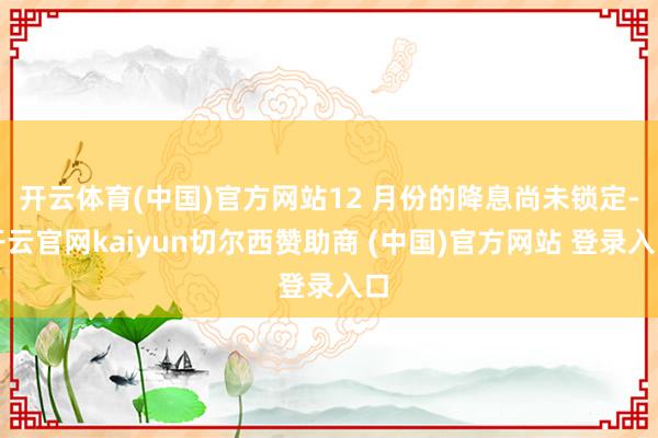 开云体育(中国)官方网站12 月份的降息尚未锁定-开云官网kaiyun切尔西赞助商 (中国)官方网站 登录入口