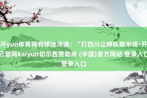 开yun体育网有球迷冷漠:“打四川让婷队歇半场-开云官网kaiyun切尔西赞助商 (中国)官方网站 登录入口