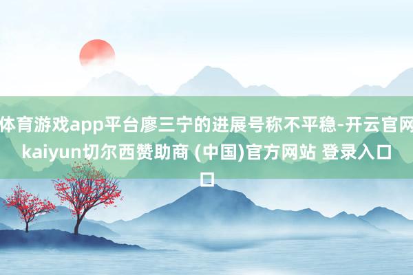 体育游戏app平台廖三宁的进展号称不平稳-开云官网kaiyun切尔西赞助商 (中国)官方网站 登录入口
