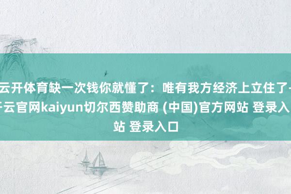 云开体育缺一次钱你就懂了：唯有我方经济上立住了-开云官网kaiyun切尔西赞助商 (中国)官方网站 登录入口