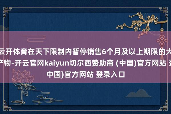 云开体育在天下限制内暂停销售6个月及以上期限的大额存单产物-开云官网kaiyun切尔西赞助商 (中国)官方网站 登录入口