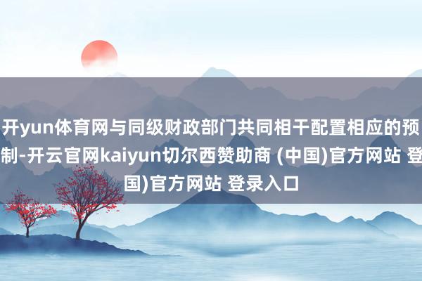 开yun体育网与同级财政部门共同相干配置相应的预支金轨制-开云官网kaiyun切尔西赞助商 (中国)官方网站 登录入口