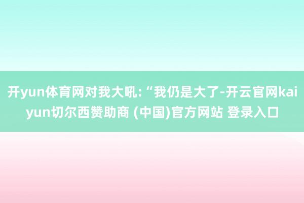 开yun体育网对我大吼:“我仍是大了-开云官网kaiyun切尔西赞助商 (中国)官方网站 登录入口