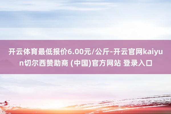 开云体育最低报价6.00元/公斤-开云官网kaiyun切尔西赞助商 (中国)官方网站 登录入口