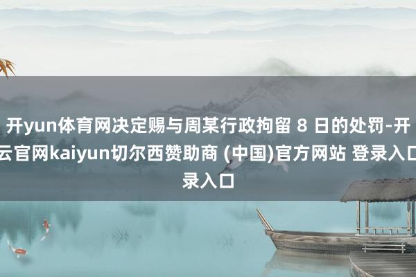 开yun体育网决定赐与周某行政拘留 8 日的处罚-开云官网kaiyun切尔西赞助商 (中国)官方网站 登录入口
