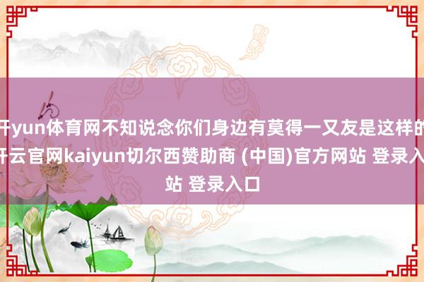 开yun体育网不知说念你们身边有莫得一又友是这样的-开云官网kaiyun切尔西赞助商 (中国)官方网站 登录入口