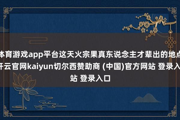 体育游戏app平台这天火宗果真东说念主才辈出的地点-开云官网kaiyun切尔西赞助商 (中国)官方网站 登录入口