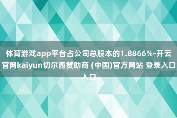 体育游戏app平台占公司总股本的1.8866%-开云官网kaiyun切尔西赞助商 (中国)官方网站 登录入口
