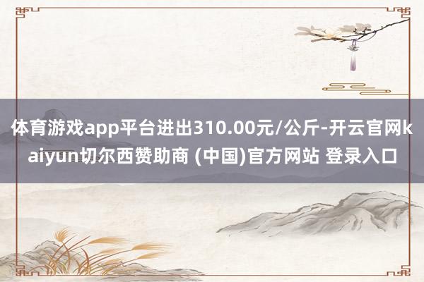 体育游戏app平台进出310.00元/公斤-开云官网kaiyun切尔西赞助商 (中国)官方网站 登录入口