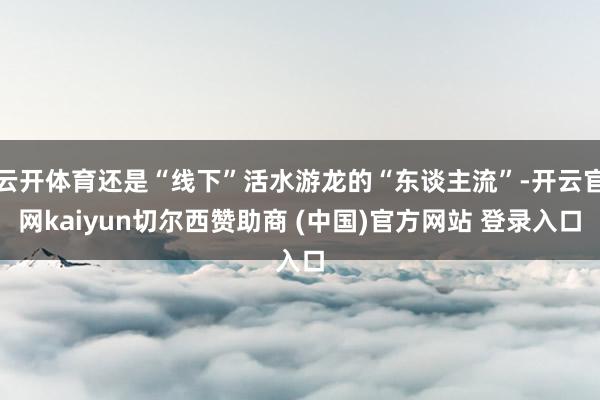 云开体育还是“线下”活水游龙的“东谈主流”-开云官网kaiyun切尔西赞助商 (中国)官方网站 登录入口