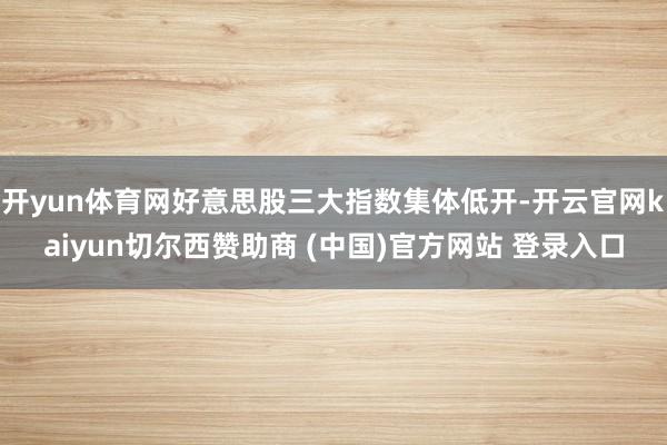 开yun体育网好意思股三大指数集体低开-开云官网kaiyun切尔西赞助商 (中国)官方网站 登录入口