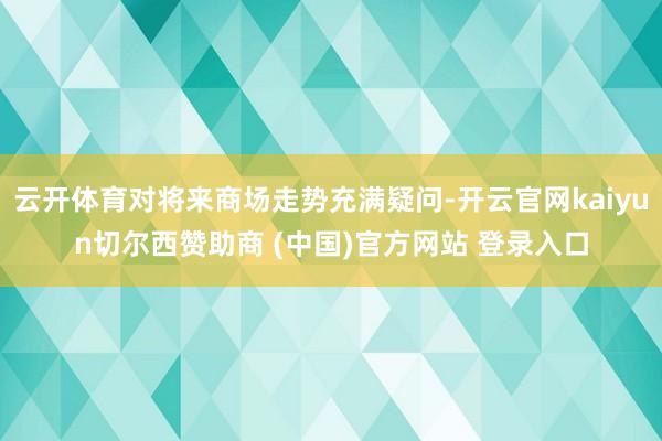云开体育对将来商场走势充满疑问-开云官网kaiyun切尔西赞助商 (中国)官方网站 登录入口