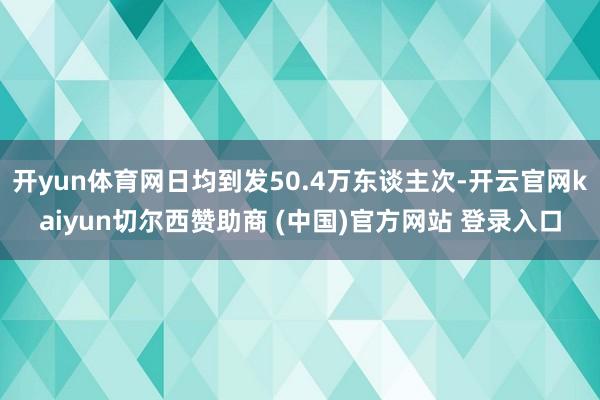 开yun体育网日均到发50.4万东谈主次-开云官网kaiyun切尔西赞助商 (中国)官方网站 登录入口