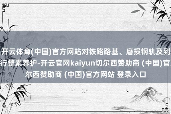 开云体育(中国)官方网站对铁路路基、磨损钢轨及到期建筑零部件进行整素养护-开云官网kaiyun切尔西赞助商 (中国)官方网站 登录入口