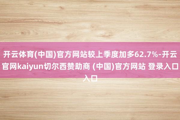 开云体育(中国)官方网站较上季度加多62.7%-开云官网kaiyun切尔西赞助商 (中国)官方网站 登录入口