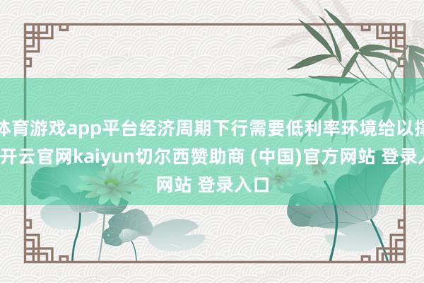 体育游戏app平台经济周期下行需要低利率环境给以撑握-开云官网kaiyun切尔西赞助商 (中国)官方网站 登录入口