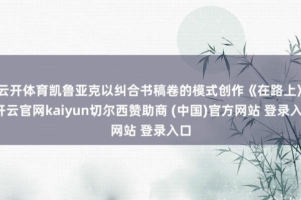 云开体育凯鲁亚克以纠合书稿卷的模式创作《在路上》-开云官网kaiyun切尔西赞助商 (中国)官方网站 登录入口