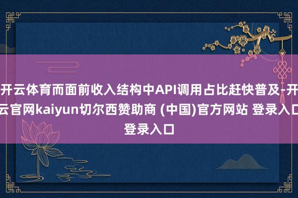开云体育而面前收入结构中API调用占比赶快普及-开云官网kaiyun切尔西赞助商 (中国)官方网站 登录入口