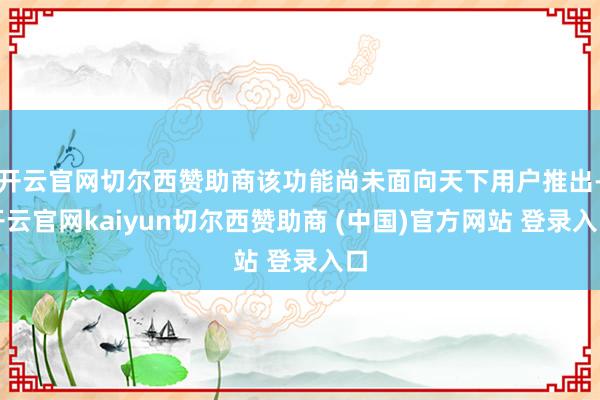 开云官网切尔西赞助商该功能尚未面向天下用户推出-开云官网kaiyun切尔西赞助商 (中国)官方网站 登录入口
