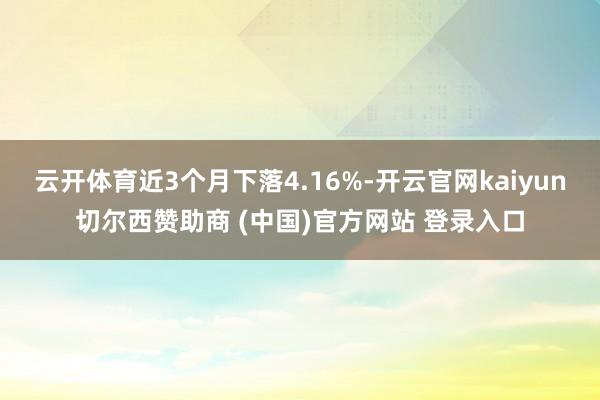 云开体育近3个月下落4.16%-开云官网kaiyun切尔西赞助商 (中国)官方网站 登录入口