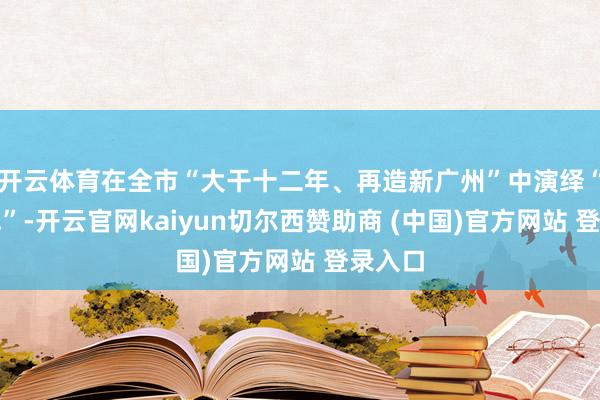 开云体育在全市“大干十二年、再造新广州”中演绎“新光线”-开云官网kaiyun切尔西赞助商 (中国)官方网站 登录入口