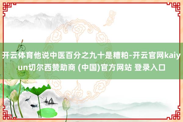 开云体育他说中医百分之九十是糟粕-开云官网kaiyun切尔西赞助商 (中国)官方网站 登录入口