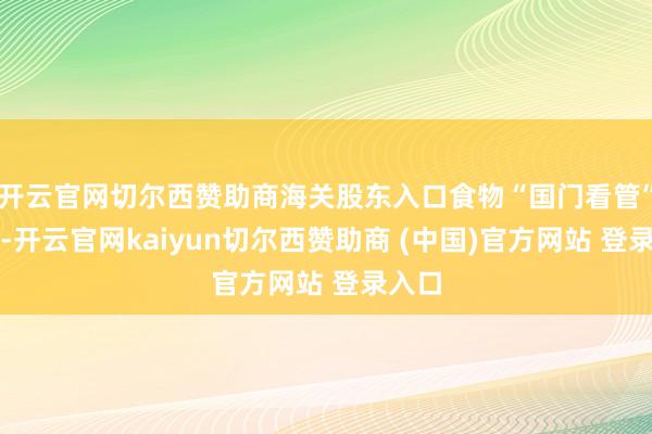 开云官网切尔西赞助商海关股东入口食物“国门看管”当作-开云官网kaiyun切尔西赞助商 (中国)官方网站 登录入口