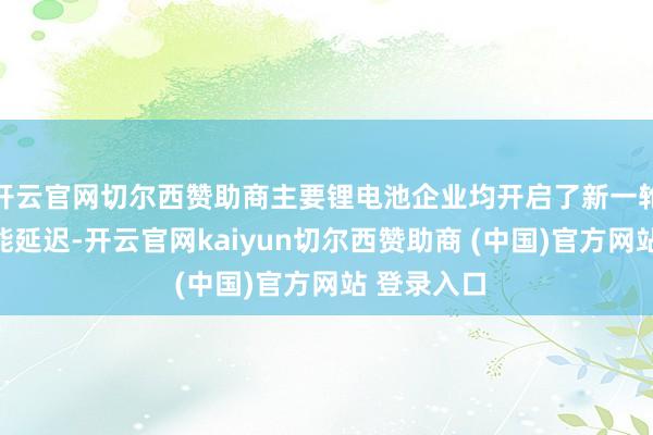 开云官网切尔西赞助商主要锂电池企业均开启了新一轮大鸿沟产能延迟-开云官网kaiyun切尔西赞助商 (中国)官方网站 登录入口