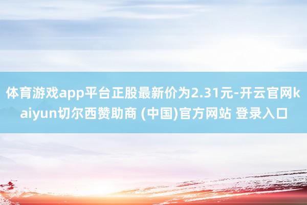 体育游戏app平台正股最新价为2.31元-开云官网kaiyun切尔西赞助商 (中国)官方网站 登录入口