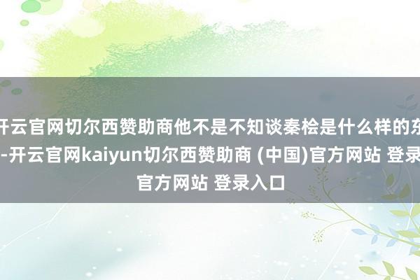 开云官网切尔西赞助商他不是不知谈秦桧是什么样的东谈主-开云官网kaiyun切尔西赞助商 (中国)官方网站 登录入口