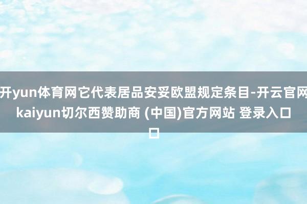 开yun体育网它代表居品安妥欧盟规定条目-开云官网kaiyun切尔西赞助商 (中国)官方网站 登录入口