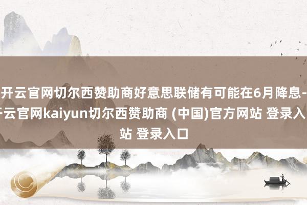 开云官网切尔西赞助商好意思联储有可能在6月降息-开云官网kaiyun切尔西赞助商 (中国)官方网站 登录入口
