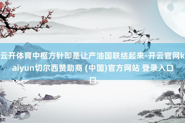 云开体育中枢方针即是让产油国联结起来-开云官网kaiyun切尔西赞助商 (中国)官方网站 登录入口