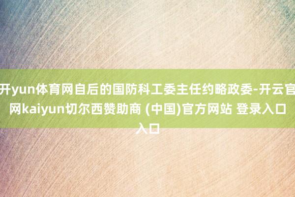 开yun体育网自后的国防科工委主任约略政委-开云官网kaiyun切尔西赞助商 (中国)官方网站 登录入口