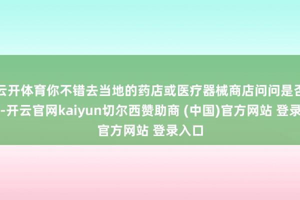 云开体育你不错去当地的药店或医疗器械商店问问是否有卖-开云官网kaiyun切尔西赞助商 (中国)官方网站 登录入口