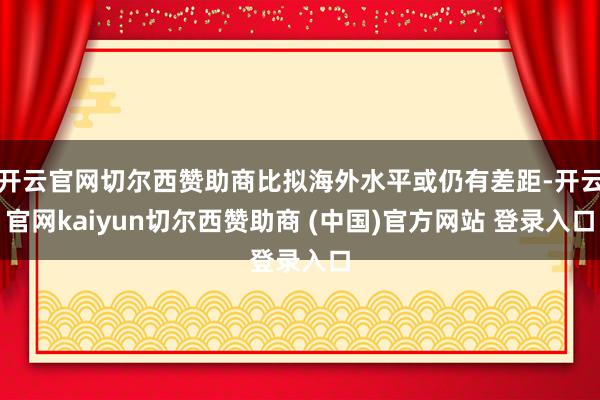 开云官网切尔西赞助商比拟海外水平或仍有差距-开云官网kaiyun切尔西赞助商 (中国)官方网站 登录入口