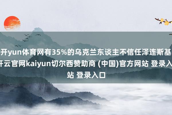 开yun体育网有35%的乌克兰东谈主不信任泽连斯基-开云官网kaiyun切尔西赞助商 (中国)官方网站 登录入口