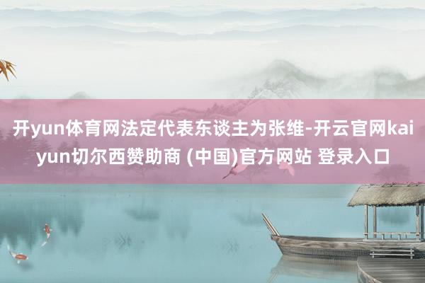 开yun体育网法定代表东谈主为张维-开云官网kaiyun切尔西赞助商 (中国)官方网站 登录入口