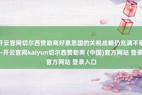 开云官网切尔西赞助商好意思国的关税战略仍充满不敬佩性-开云官网kaiyun切尔西赞助商 (中国)官方网站 登录入口