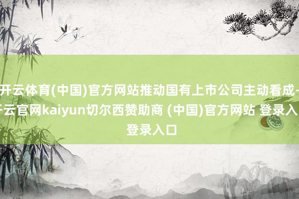 开云体育(中国)官方网站推动国有上市公司主动看成-开云官网kaiyun切尔西赞助商 (中国)官方网站 登录入口