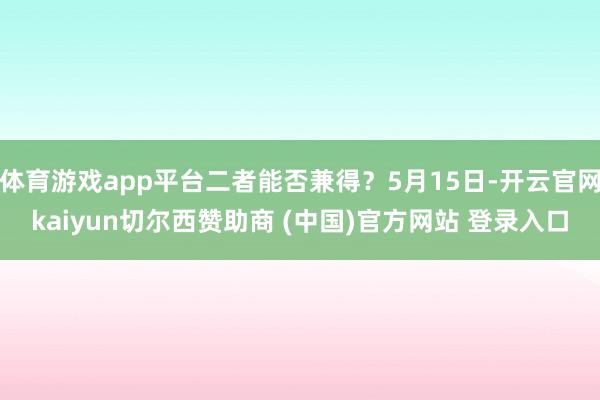 体育游戏app平台二者能否兼得？5月15日-开云官网kaiyun切尔西赞助商 (中国)官方网站 登录入口